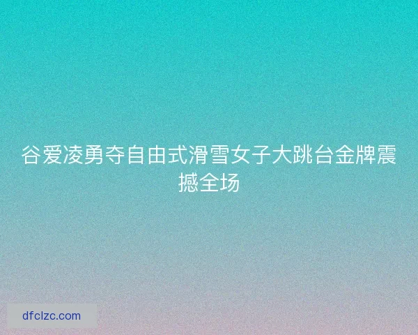 谷爱凌勇夺自由式滑雪女子大跳台金牌震撼全场