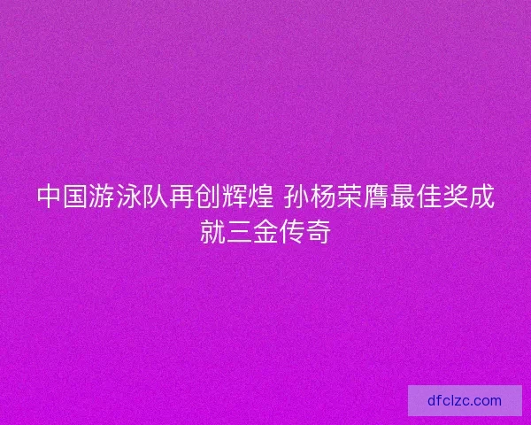 中国游泳队再创辉煌 孙杨荣膺最佳奖成就三金传奇
