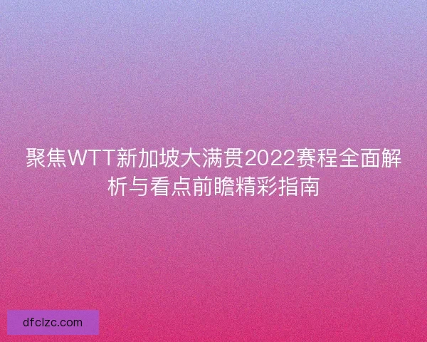 聚焦WTT新加坡大满贯2022赛程全面解析与看点前瞻精彩指南
