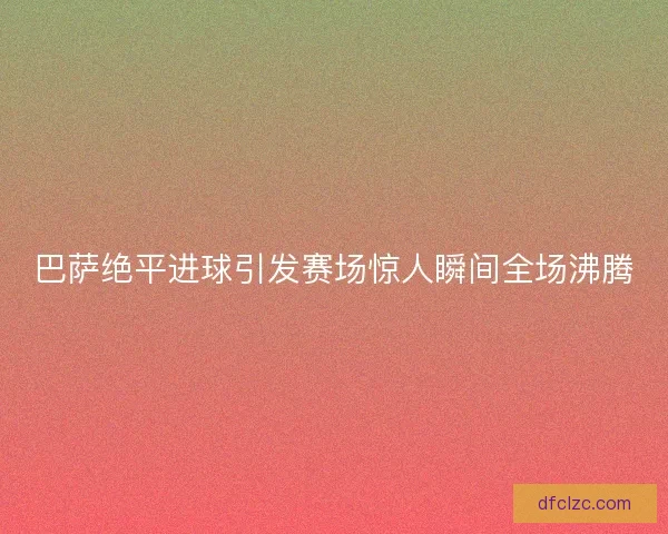 巴萨绝平进球引发赛场惊人瞬间全场沸腾