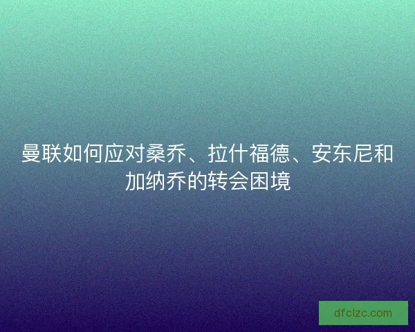 曼联如何应对桑乔、拉什福德、安东尼和加纳乔的转会困境