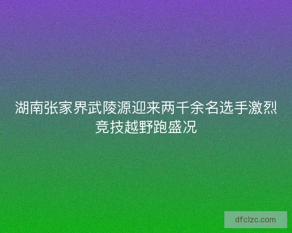 湖南张家界武陵源迎来两千余名选手激烈竞技越野跑盛况