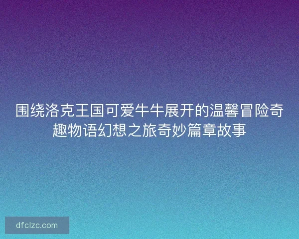 围绕洛克王国可爱牛牛展开的温馨冒险奇趣物语幻想之旅奇妙篇章故事