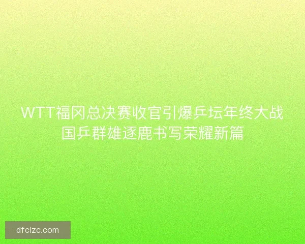 WTT福冈总决赛收官引爆乒坛年终大战国乒群雄逐鹿书写荣耀新篇