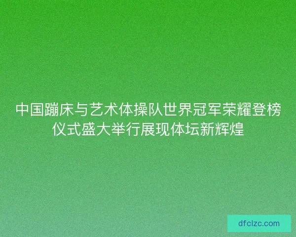 中国蹦床与艺术体操队世界冠军荣耀登榜仪式盛大举行展现体坛新辉煌