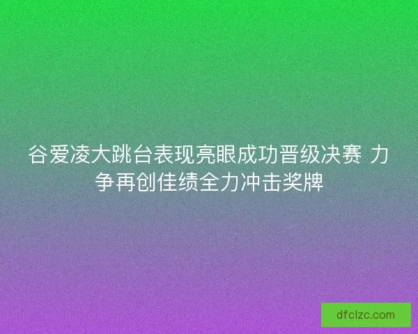 谷爱凌大跳台表现亮眼成功晋级决赛 力争再创佳绩全力冲击奖牌